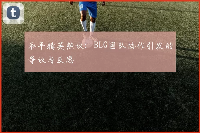 和平精英热议：BLG团队协作引发的争议与反思