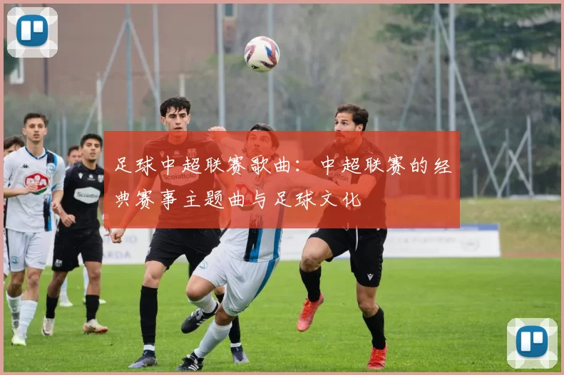足球中超联赛歌曲：中超联赛的经典赛事主题曲与足球文化