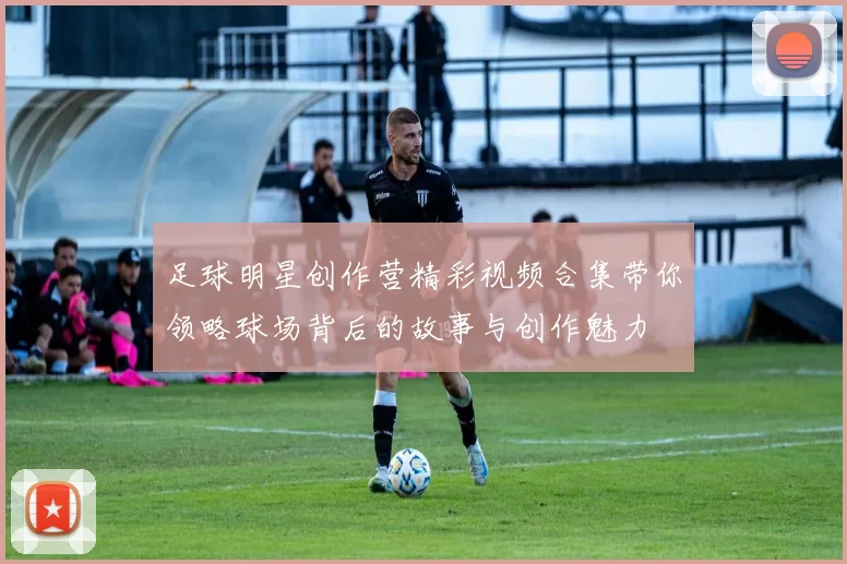足球明星创作营精彩视频合集带你领略球场背后的故事与创作魅力