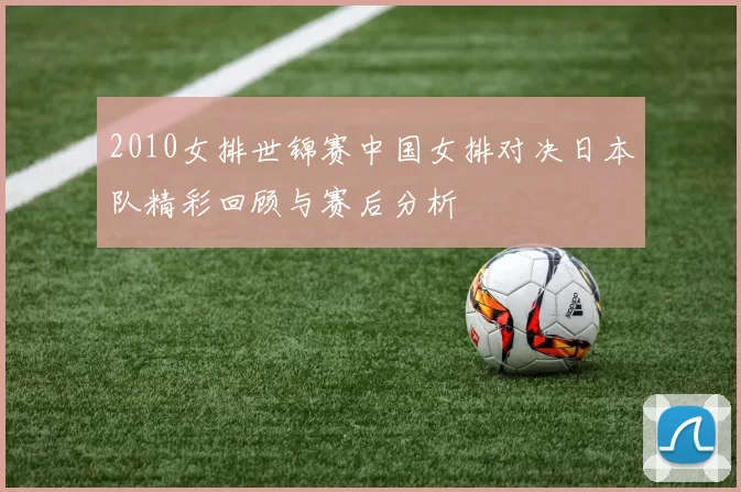 2010女排世锦赛中国女排对决日本队精彩回顾与赛后分析