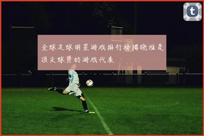 全球足球明星游戏排行榜揭晓谁是顶尖球员的游戏代表