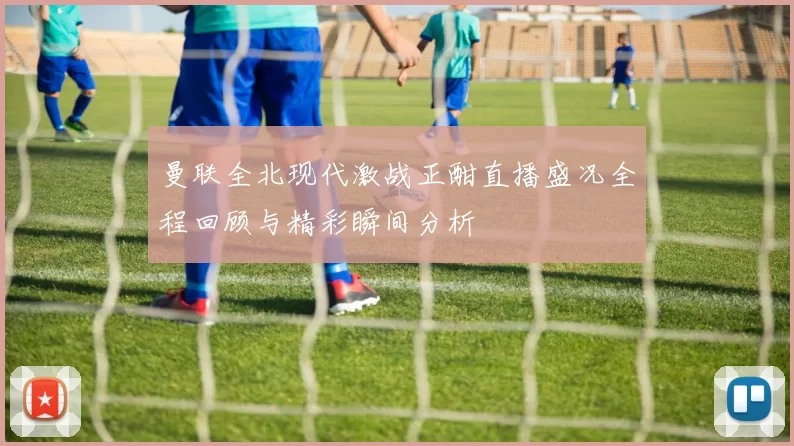 曼联全北现代激战正酣直播盛况全程回顾与精彩瞬间分析