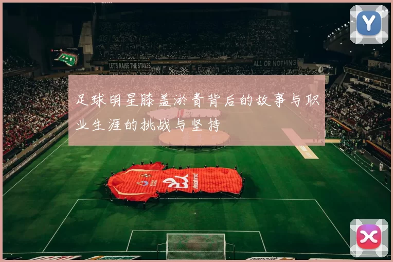 足球明星膝盖淤青背后的故事与职业生涯的挑战与坚持