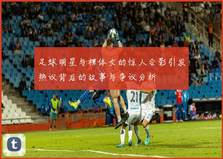 足球明星与裸体女的惊人合影引发热议背后的故事与争议分析