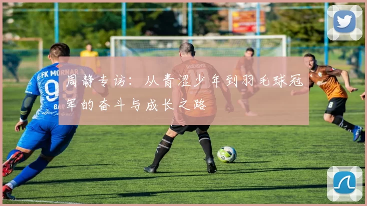 周静专访：从青涩少年到羽毛球冠军的奋斗与成长之路