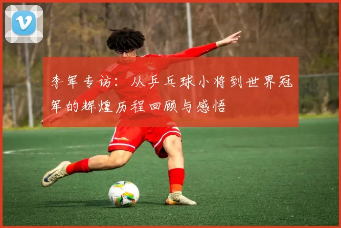 李军专访：从乒乓球小将到世界冠军的辉煌历程回顾与感悟