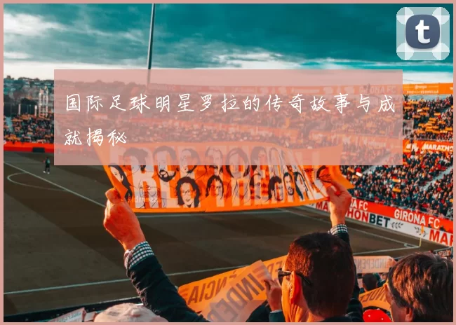 国际足球明星罗拉的传奇故事与成就揭秘