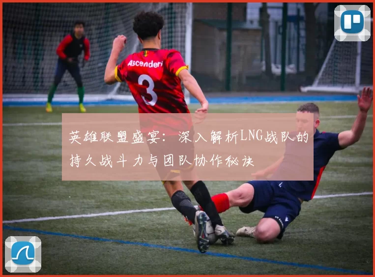 英雄联盟盛宴：深入解析LNG战队的持久战斗力与团队协作秘诀