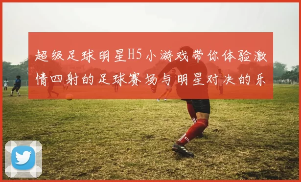 超级足球明星H5小游戏带你体验激情四射的足球赛场与明星对决的乐趣