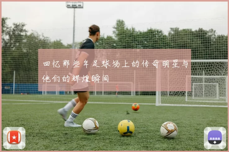 回忆那些年足球场上的传奇明星与他们的辉煌瞬间