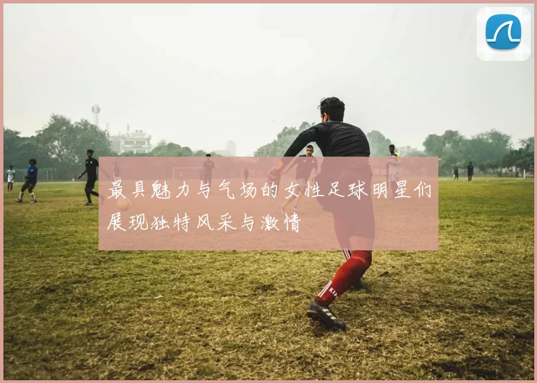 最具魅力与气场的女性足球明星们展现独特风采与激情