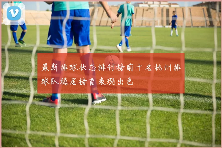 最新排球状态排行榜前十名杭州排球队稳居榜首表现出色