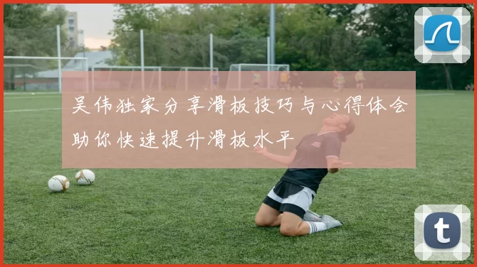 吴伟独家分享滑板技巧与心得体会助你快速提升滑板水平