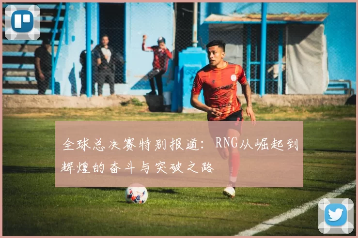 全球总决赛特别报道：RNG从崛起到辉煌的奋斗与突破之路