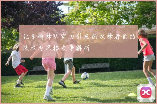 北京街舞队实力引发热议舞者们的技术与风格之争解析