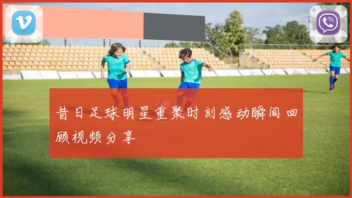 昔日足球明星重聚时刻感动瞬间回顾视频分享