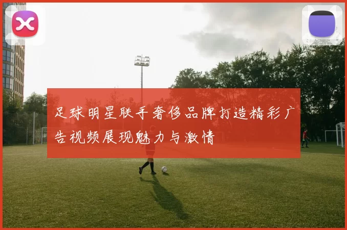 足球明星联手奢侈品牌打造精彩广告视频展现魅力与激情
