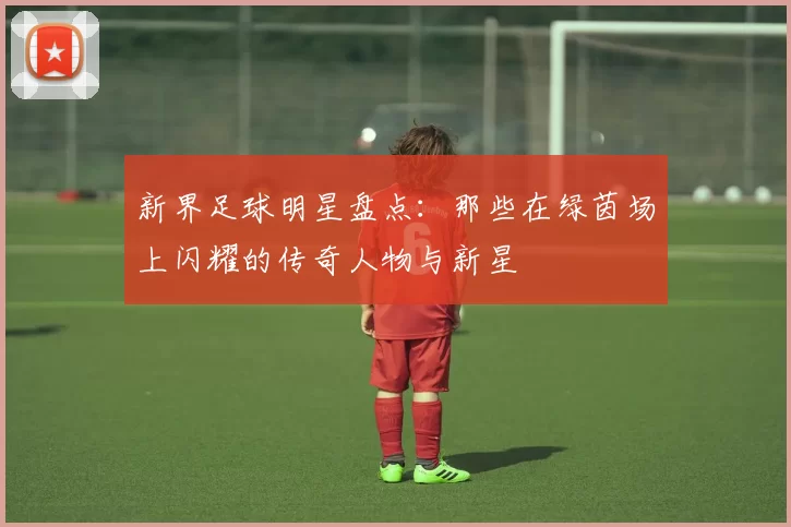 新界足球明星盘点：那些在绿茵场上闪耀的传奇人物与新星