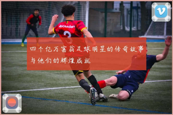 四个亿万富翁足球明星的传奇故事与他们的辉煌成就