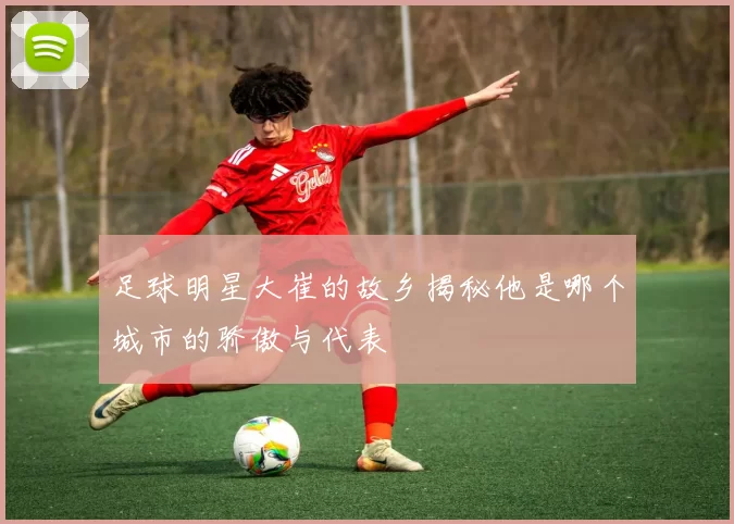足球明星大崔的故乡揭秘他是哪个城市的骄傲与代表