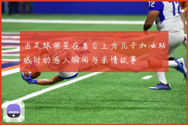 当足球明星在看台上为儿子加油助威时的感人瞬间与亲情故事