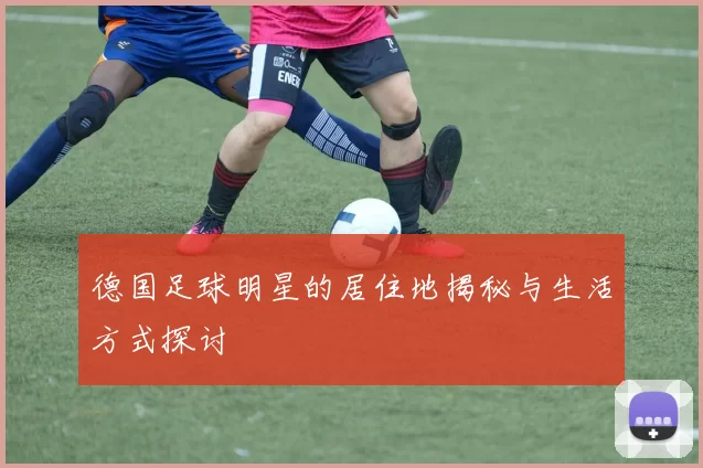 德国足球明星的居住地揭秘与生活方式探讨