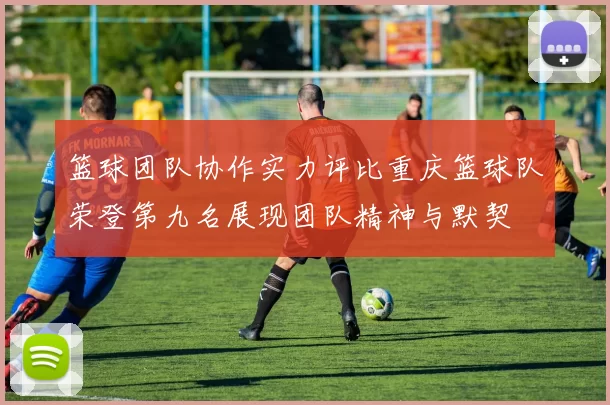 篮球团队协作实力评比重庆篮球队荣登第九名展现团队精神与默契