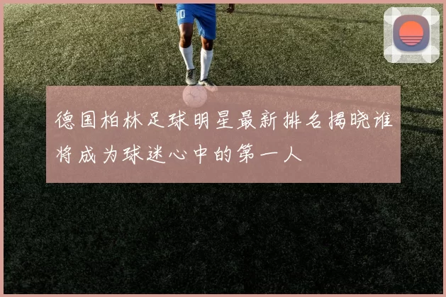 德国柏林足球明星最新排名揭晓谁将成为球迷心中的第一人