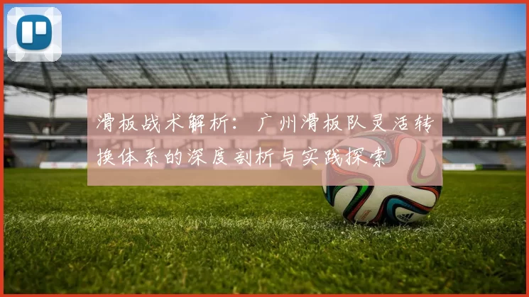 滑板战术解析：广州滑板队灵活转换体系的深度剖析与实践探索