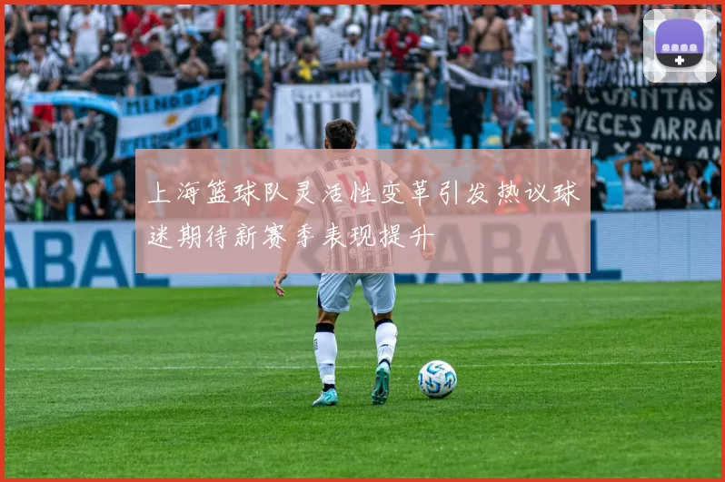 上海篮球队灵活性变革引发热议球迷期待新赛季表现提升