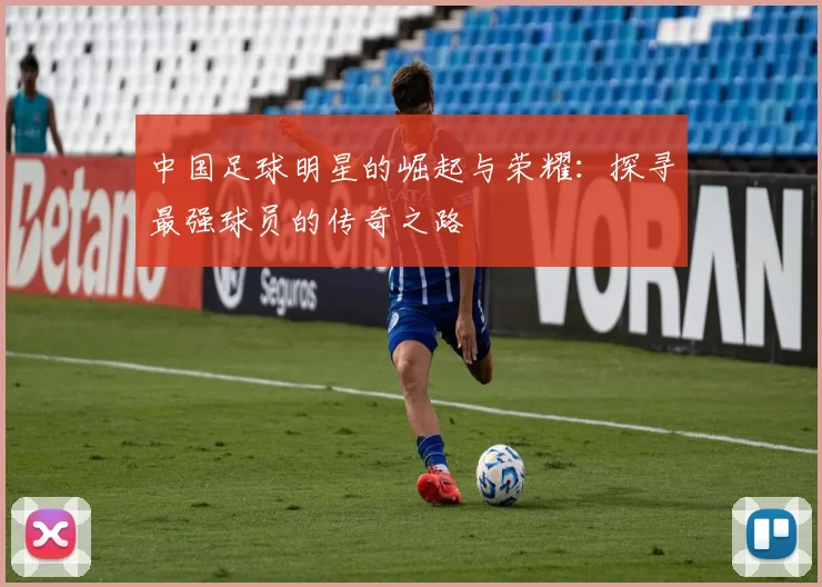 中国足球明星的崛起与荣耀：探寻最强球员的传奇之路