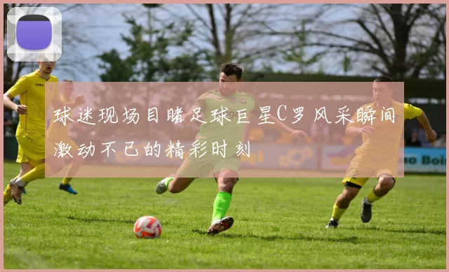 球迷现场目睹足球巨星C罗风采瞬间激动不已的精彩时刻