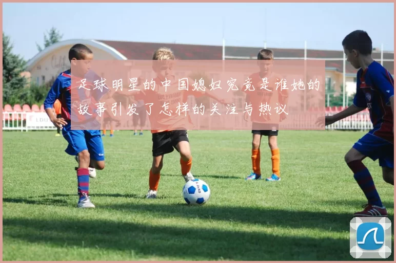 足球明星的中国媳妇究竟是谁她的故事引发了怎样的关注与热议