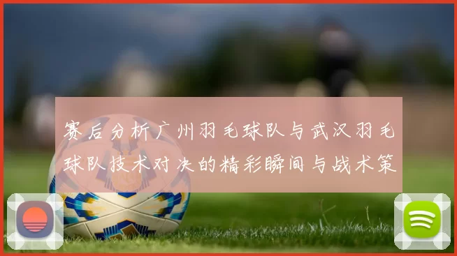 赛后分析广州羽毛球队与武汉羽毛球队技术对决的精彩瞬间与战术策略
