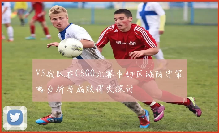V5战队在CSGO比赛中的区域防守策略分析与成败得失探讨