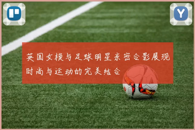 英国女模与足球明星亲密合影展现时尚与运动的完美结合