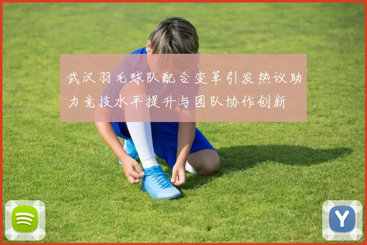 武汉羽毛球队配合变革引发热议助力竞技水平提升与团队协作创新