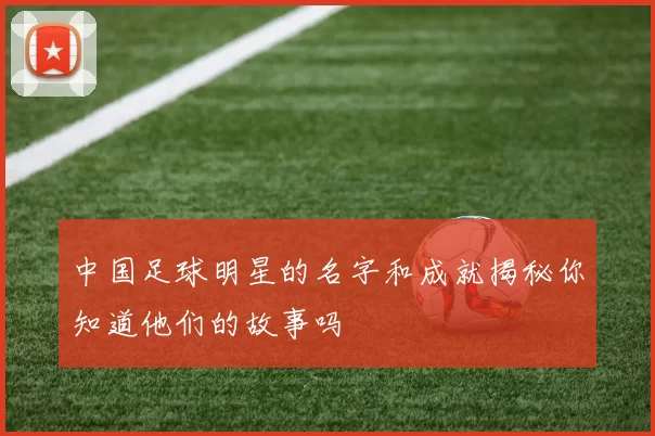 中国足球明星的名字和成就揭秘你知道他们的故事吗