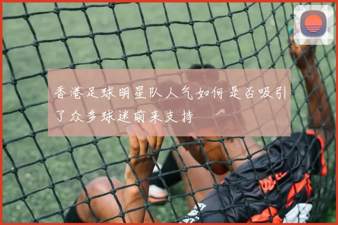 香港足球明星队人气如何是否吸引了众多球迷前来支持