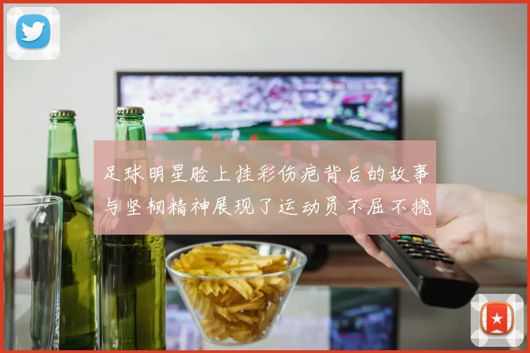 足球明星脸上挂彩伤疤背后的故事与坚韧精神展现了运动员不屈不挠的斗志