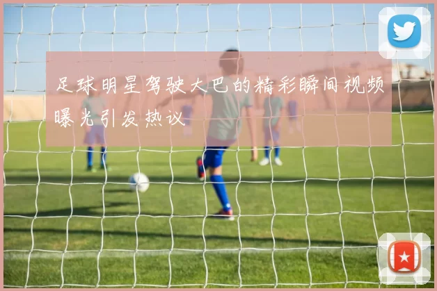足球明星驾驶大巴的精彩瞬间视频曝光引发热议