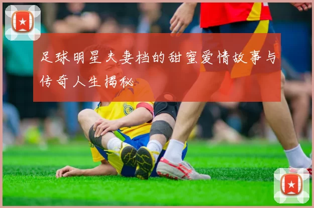足球明星夫妻档的甜蜜爱情故事与传奇人生揭秘