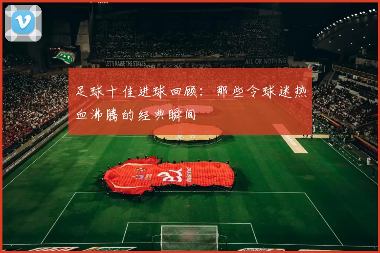 足球十佳进球回顾：那些令球迷热血沸腾的经典瞬间