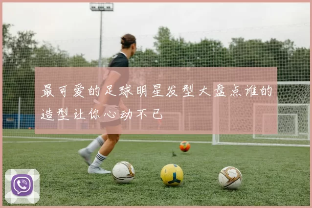 最可爱的足球明星发型大盘点谁的造型让你心动不已
