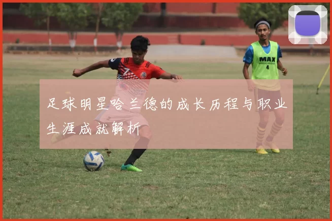 足球明星哈兰德的成长历程与职业生涯成就解析