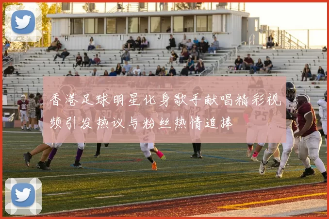 香港足球明星化身歌手献唱精彩视频引发热议与粉丝热情追捧