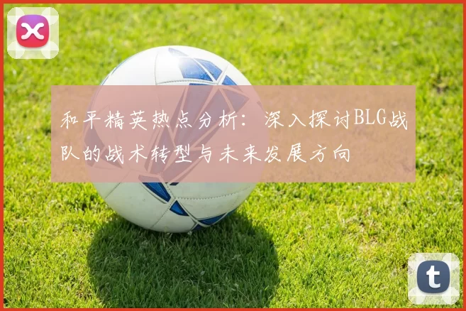 和平精英热点分析：深入探讨BLG战队的战术转型与未来发展方向
