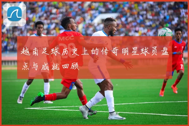 越南足球历史上的传奇明星球员盘点与成就回顾