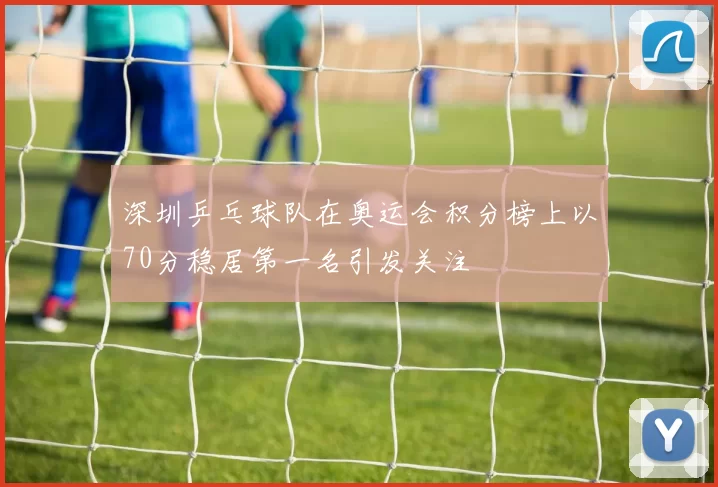 深圳乒乓球队在奥运会积分榜上以70分稳居第一名引发关注