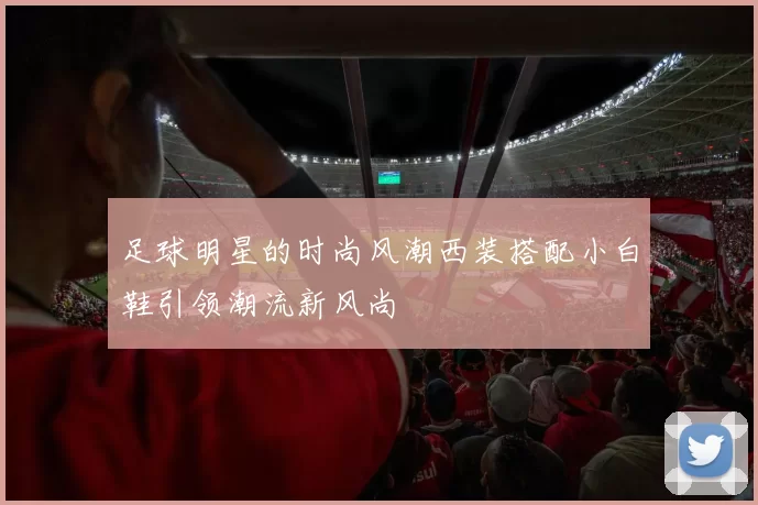 足球明星的时尚风潮西装搭配小白鞋引领潮流新风尚